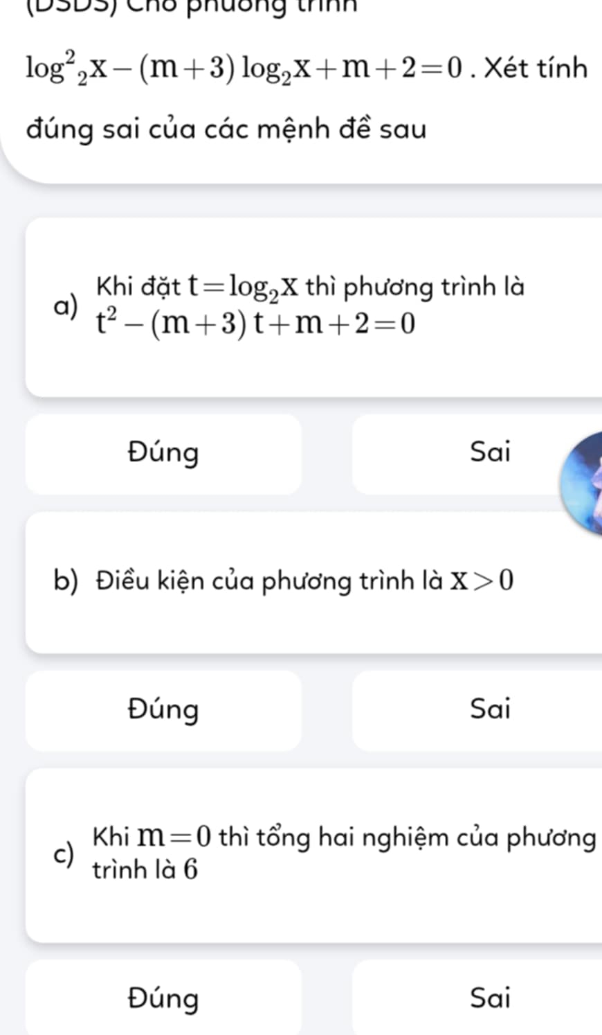 (DSDS) Chố phương thnh
log^2_2x-(m+3)log _2x+m+2=0. Xét tính
đúng sai của các mệnh đề sau
Khi đặt t=log _2X thì phương trình là
a) t^2-(m+3)t+m+2=0
Đúng Sai
b) Điều kiện của phương trình là X>0
Đúng Sai
Khi m=0 thì tổng hai nghiệm của phương
c) trình là 6
Đúng Sai