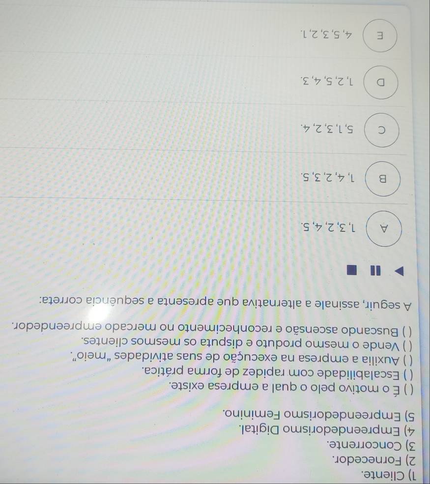 1) Cliente.
2) Fornecedor.
3) Concorrente.
4) Empreendedorismo Digital.
5) Empreendedorismo Feminino.
【 ) É o motivo pelo o qual a empresa existe.
) Escalabilidade com rapidez de forma prática.
) Auxilia a empresa na execução de suas atividades “meio”.
) Vende o mesmo produto e disputa os mesmos clientes.
) Buscando ascensão e reconhecimento no mercado empreendedor.
A seguir, assinale a alternativa que apresenta a sequência correta:
A  1, 3, 2, 4, 5.
B 1, 4, 2, 3, 5.
c l 5, 1, 3, 2, 4.
D  1, 2, 5, 4, 3.
E ) 4, 5, 3, 2, 1.