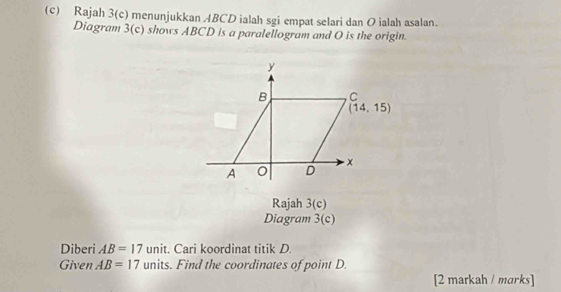 Rajah 3(c) menunjukkan ABCD ialah sgi empat selari dan O ialah asalan.
Diagram 3(c) shows ABCD is a paralellogram and O is the origin.
Rajah 3(c)
Diagram 3(c)
Diberi AB=17 unit. Cari koordinat titik D.
Given AB=17 units. Find the coordinates of point D.
[2 markah / marks]