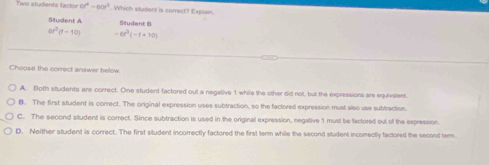 Two students factor 6r^4-60t^3 Which student is correct? Explain.
Student A Student B
6r^3(f-10) -6t^3(-f+10)
Choose the correct answer below.
A. Both students are correct. One student factored out a negative 1 while the other did not, but the expressions are equivalent.
B. The first student is correct. The original expression uses subtraction, so the factored expression must also use subtraction.
C. The second student is correct. Since subtraction is used in the original expression, negative 1 must be factored out of the expression.
D. Neither student is correct. The first student incorrectly factored the first term while the second student incorrectly factored the second tarm.