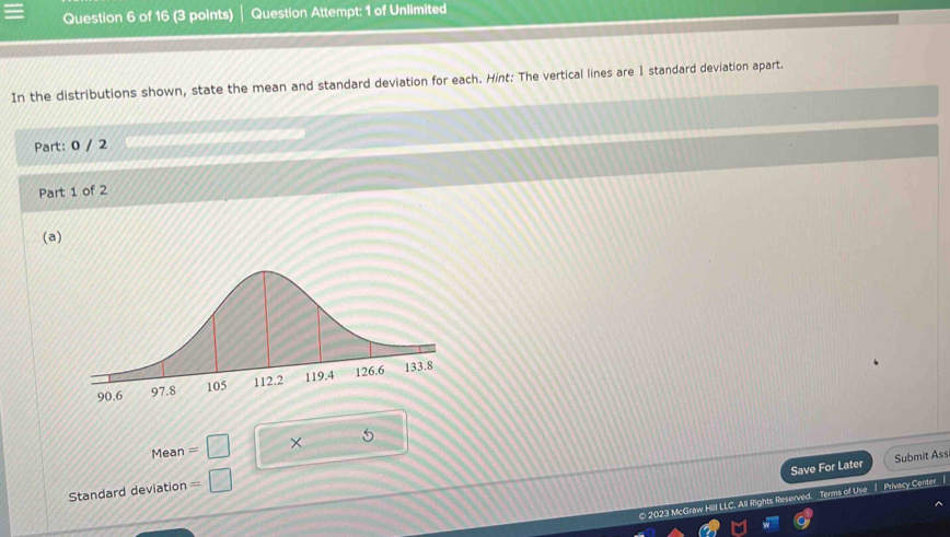 Question Attempt: 1 of Unlimited 
In the distributions shown, state the mean and standard deviation for each. Hint: The vertical lines are 1 standard deviation apart. 
Part: 0 / 2 
Part 1 of 2 
(a) 
Mean =□ × 5 
Save For Later Submit Ass 
Standard deviation =□
0 2023 McGraw Hill LLC. All Rights Reserved. _Terms of Use | _Privacy Center