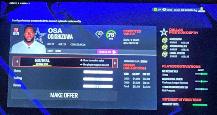 CREATE A CONTRACT 
177 $22M / 2 YEARS MAZ SMITH 
# 97 DT AGE: 2S COLLEGE: UCLA SLIM PER YEAR #SB OT AGE: 23 JORDAN PHILLIPS 
# 90 DT ADE: 31
TAGS： NONE SCHEME FIT # 93 DT ADE: 35 LIMAL JOSEPH 
4 NEUTRAL * Close to market volue REMANING CAP: $126M
Méchui Rísc == The player may not accept OFFER PLAYER MOTIVATIONS 
BREAKDOWN NO INCOME TAX 
Years YEAR SALARY CAP HY Toess 
Solary 5: 30 2026 S490M S10.8M SUPER BOWL CRSE = 
2026 $SS2M $11AM Cowboys: Leogue Foverite 
Bonus s áo Total $10.6M $22.2M TEAM HAS FRANCHSE QB = 
Dak Prescott 
MAKE OFFER INTEREST IN YOUR TEAM 
INTEREST LEVEL