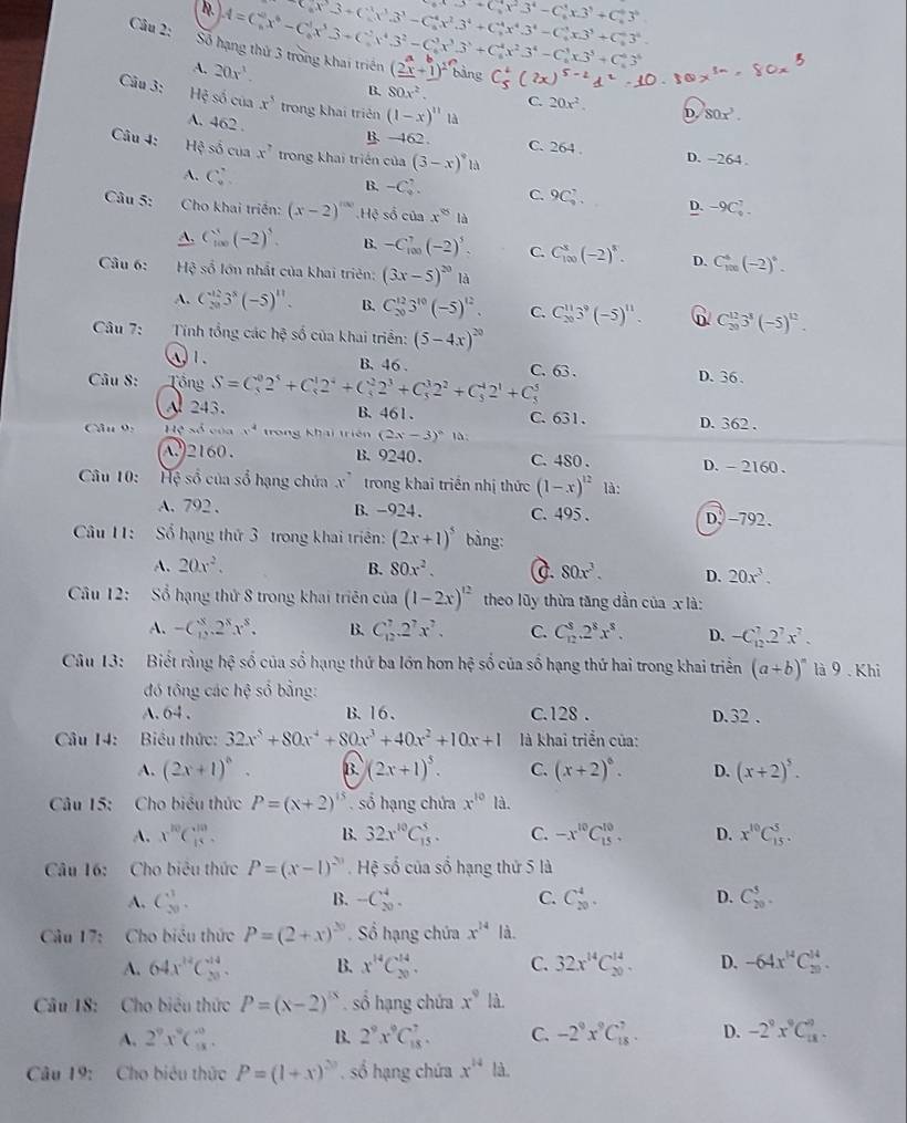 B. A=C_6^(4x^6)-C_6^(1x^5)3+C_6^(5x^4)3^2-C_6^(3x^3)3^3+C_6^(4x^2)3^4-C_6^(3x3^3)+C_6^(63^5) C_8x^3· C_6^(1x^3).3^3-C_6^(4x^2).3^4+C_7^(4x^4).3^4-C_4^((3^3))x.3^3+^43^4. C_6^(4x^2)3^4-C_6^(4x3^3)+C_6^(43^6)
Câu 2: Số hạng thứ 3 trong khai triển (2beginarrayr a xendarray +beginarrayr b 1endarray )^2 bằng C_5^(4(2x)^5-2)1^0
A. 20x^3.
Câu 3: Hệ số của x^3 trong khai triên (1-x)^11 là
B. 80x^2. C. 20x^2. D. 80x^3.
A. 462 .
B -462. C. 264 . D. -264.
Câu 4: Hệ số cua x^2 trong khai triển của (3-x)^circ 12
A. C_4^(,
B. -C_4^2. C. 9C_2^7. D. -9C_4^7.
Câu 5: Cho khai triển: (x-2)^|ax).Hệ số của x° là
A. C_(100)^3(-2)^5. B. -C_(100)^7(-2)^5. C. C_(100)^8(-2)^8. D. C_(100)^4(-2)^6.
Câu 6: Hệ số lớn nhất của khai triên: (3x-5)^20 là
A. C_(20)^(12)3^8(-5)^11. B. C_(20)^(12)3^(10)(-5)^12. C. C_(20)^(11)3^9(-5)^11. D. C_(30)^(12)3^3(-5)^12.
Câu 7: Tính tổng các hxi số của khai triển: (5-4x)^20
①1. B. 46 . C. 63 .
Câu 8: Tổng S=C_5^(02^5)+C_5^(12^4)+C_5^(22^3)+C_5^(32^2)+C_5^(42^1)+C_5^(5 D. 36、
A 243. B.461. C. 631.
Câu 9: Heais Đ x^4) trong khai triên (2x-3)^circ  là: D. 362.
A)2160. B.9240. C. 480 . D. - 2160 .
Câu 10: 。 Hệ số của số hạng chứa x^7 trong khai triển nhị thức (1-x)^12 là:
A. 792 . B. -924. C. 495 . D. -792.
Câu 11: Số hạng thứ 3 trong khai triên: (2x+1)^5 bàng:
A. 20x^2. B. 80x^2. c. 80x^3. D. 20x^3.
Cầu 12: Sổ hạng thứ 8 trong khai triên của (1-2x)^12 theo lũy thừa tăng dần của x là:
A. -C_1^(x.2^x)x^8. B. C_(12)^7.2^7x^7. C. C_(12)^8.2^8x^8. D. -C_(12)^7.2^7x^7.
Câu 13: Biết rằng hệ số của số hạng thứ ba lớn hơn hệ số của số hạng thứ hai trong khai triển (a+b)^n là 9  . Khi
đó tông các hệ số bằng:
A. 64 . B. 1 6 . C.128 . D. 32 .
Câu 14: Biểu thức: 32x^5+80x^4+80x^3+40x^2+10x+1 là khai triển của:
A. (2x+1)^circ  B. (2x+1)^5. C. (x+2)^6. D. (x+2)^5.
Câu 15: Cho biểu thức P=(x+2)^15. số hạng chứa x^(10)la.
B.
A. x^(10)C_(15)^(10). 32x^(10)C_(15)^5. C. -x^(10)C_(15)^(10). D. x^(10)C_(15)^5.
Câu 16: Cho biêu thức P=(x-1)^20. Hệ số của số hạng thứ 5 là
A. C_(20)^3. -C_(20)^4. C. C_(20)^4. D. C_(20)^5.
B.
Câu 17: Cho biểu thức P=(2+x)^20. Số hạng chứa x^(14) là.
A. 64x^(12)C_(20)^(14). B. x^(14)C_(20)^(14). C. 32x^(14)C_(20)^(14). D. -64x^(14)C_(20)^(14).
Câu 18: Cho biêu thức P=(x-2)^15 ố hạng chứa x^9 là.
A. 2^9x^9C_(18)^0. B. 2^9x^9C_(18)^7. C. -2^9x^9C_(18)^7. D. -2^9x^9C_(18)^9.
Câu 19: Cho biêu thức P=(1+x)^2n số hạng chứa x^(14) là.