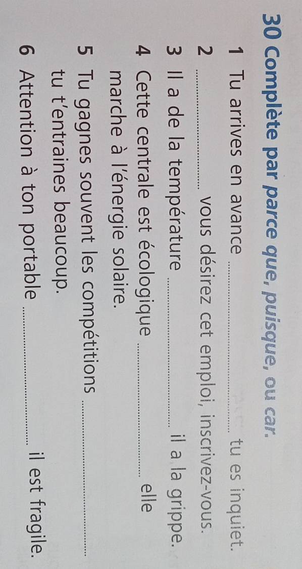 Complète par parce que, puisque, ou car. 
1 Tu arrives en avance _tu es inquiet. 
2 _vous désirez cet emploi, inscrivez-vous. 
3 Il a de la température _il a la grippe. 
4 Cette centrale est écologique _elle 
marche à l'énergie solaire. 
5 Tu gagnes souvent les compétitions_ 
tu t’entraines beaucoup. 
6 Attention à ton portable _il est fragile.