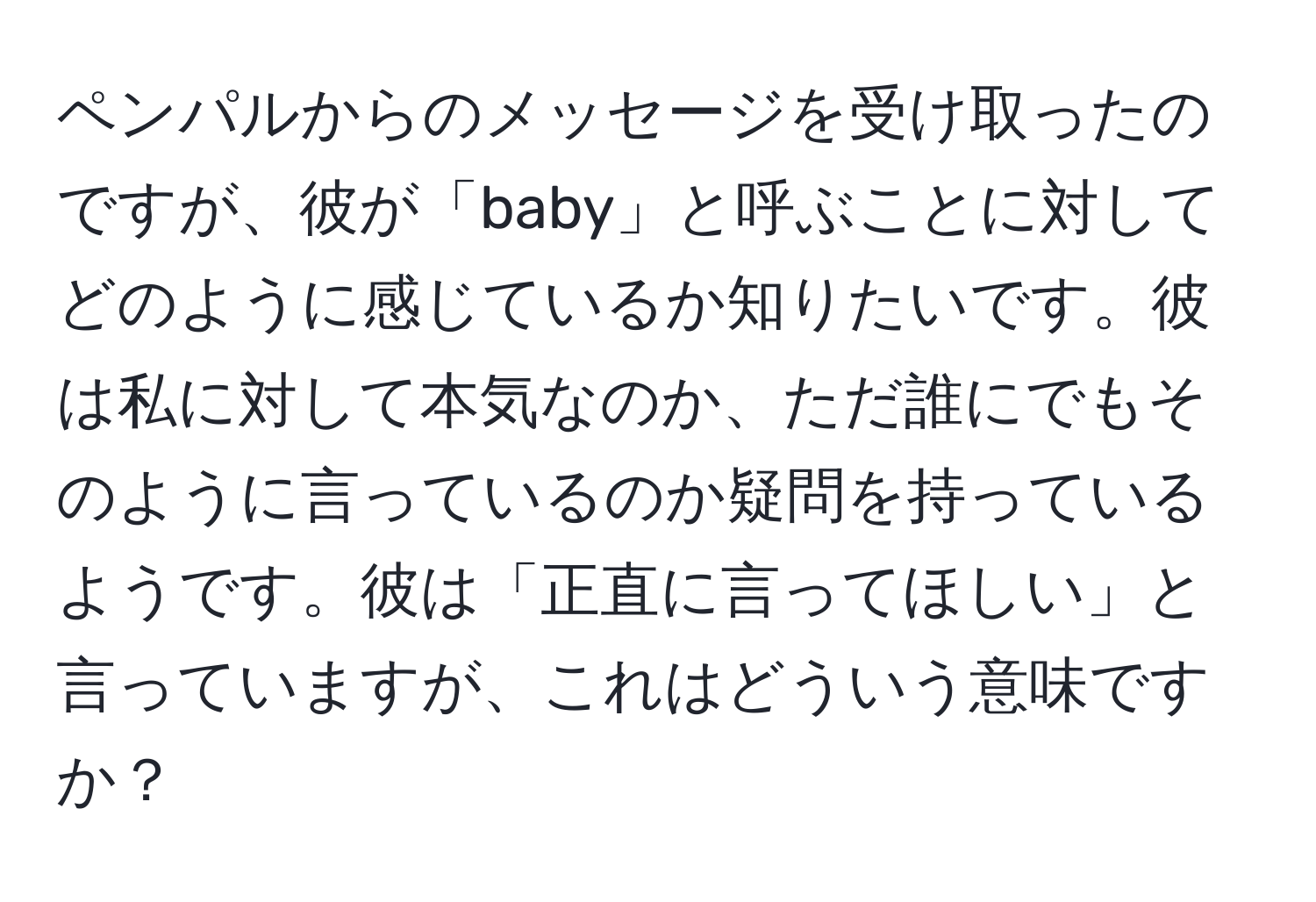 ペンパルからのメッセージを受け取ったのですが、彼が「baby」と呼ぶことに対してどのように感じているか知りたいです。彼は私に対して本気なのか、ただ誰にでもそのように言っているのか疑問を持っているようです。彼は「正直に言ってほしい」と言っていますが、これはどういう意味ですか？