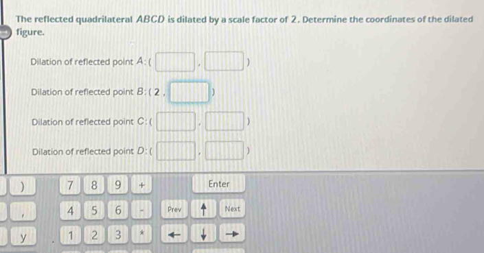 The reflected quadrilateral ABCD is dilated by a scale factor of 2. Determine the coordinates of the dilated
figure.
Dilation of reflected point A:(□ ,□ )
Dilation of reflected point B B:(2,□ )
Dilation of reflected point C:(□ ,□ )
Dilation of reflected point D:(□ ,□ )
) 7 8 9 + Enter
. 4 5 6 - Prev Next
y 1 2 3 *