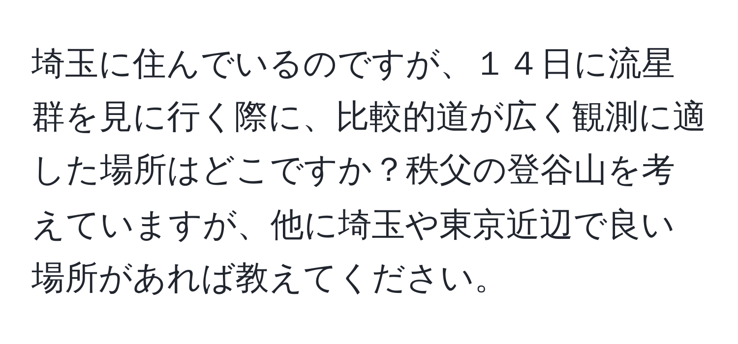 埼玉に住んでいるのですが、１４日に流星群を見に行く際に、比較的道が広く観測に適した場所はどこですか？秩父の登谷山を考えていますが、他に埼玉や東京近辺で良い場所があれば教えてください。