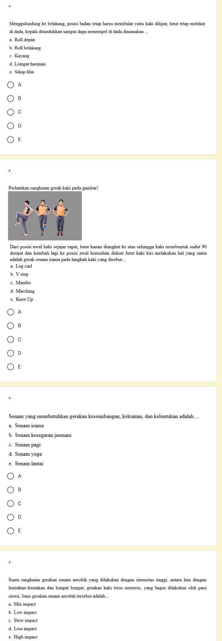 Menggulundung ke belakang, posisi badan tetap harus membulat yaitu kaki dilipat, lutut tetap melekat
a. Roll depan
b. Roll belakang
c. Kayang
d. Lompat harimau
e. Sikap lilir
A
B
C
D
E
Dari posisi awal kaki sejajar rapat, lutut kanan diangkat ke atas sehingga kaki membentuk sudut 90
derajat dan kembali lagi ke posisi awal kemudian diikuti lutut kaki kiri melakukan hal yang sama
adalah gerak senam irama pada langkah kaki yang disebut...
a. Leg curl
b. V step
c. Mambo
d. Marching
Knee Up
A
B
C
D
E
Senam yang membutuhkan gerakan keseimbangan, kekuatan, dan kelentukan adalah....
a. Senam irama
c. Senam pagi
d. Senam yoga
e. Senam lantai
A
B
C
D
E
Suatu rangkaian gerakan senam aerobik yang dilakukan dengan intensitas tinggi, antara lain dengan
hentakan-hentakan dan lompat lompat, gerakan kaki terus menerus, yang bagus dilakukan oleh para
siswa. Jenis gerakan senam aerobik tersebut adalah...
a. Mix impact
b. Low impact
c. Slow impact
e. High impact