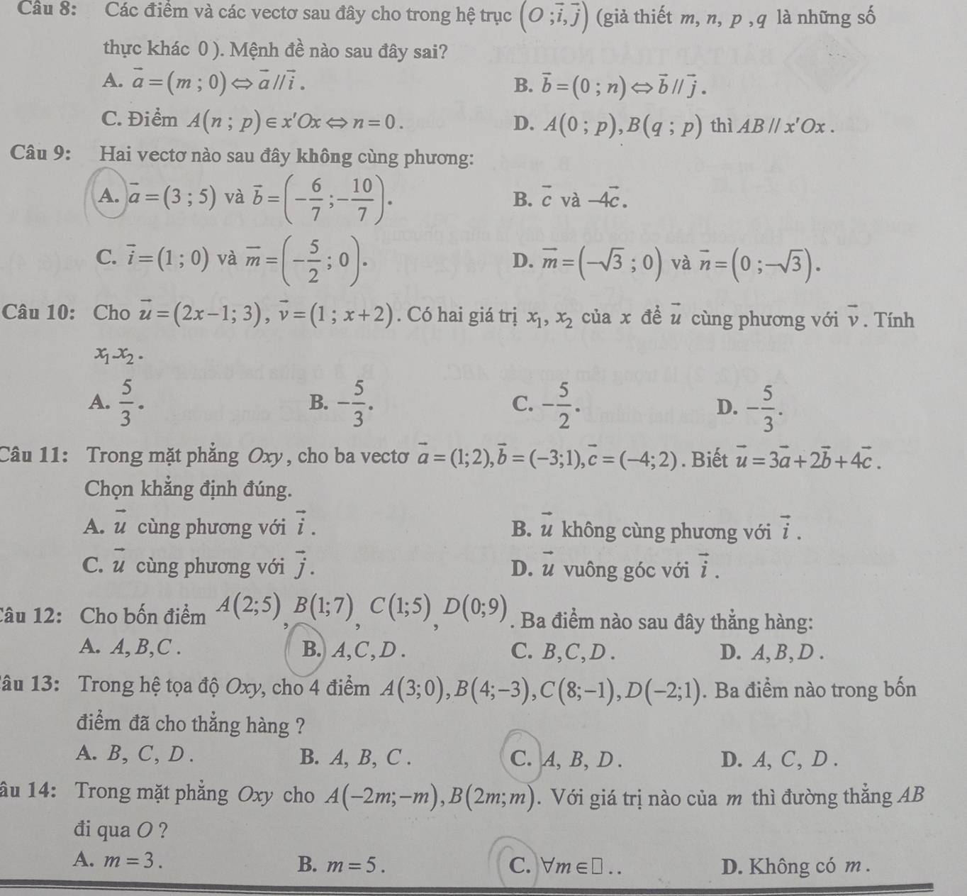 Các điểm và các vectơ sau đây cho trong hệ trục (O;vector i,vector j) (giả thiết m, n, p , q là những số
thực khác 0 ). Mệnh đề nào sau đây sai?
A. vector a=(m;0) ⇔ vector aparallel vector i. B. vector b=(0;n)Longleftrightarrow vector b//vector j.
C. Điểm A(n;p)∈ x'OxLeftrightarrow n=0. D. A(0;p),B(q;p) thì ABparallel x'Ox.
Câu 9: Hai vectơ nào sau đây không cùng phương:
A. vector a=(3;5) và overline b=(- 6/7 ;- 10/7 )·
B. overline c và -4vector c.
C. vector i=(1;0) và overline m=(- 5/2 ;0). overline m=(-sqrt(3);0) và vector n=(0;-sqrt(3)).
D.
Câu 10: Cho vector u=(2x-1;3),vector v=(1;x+2). Có hai giá trị x_1,x_2 của x đề vector u cùng phương với vector v. Tính
x_1-x_2.
A.  5/3 . - 5/3 . C. - 5/2 . - 5/3 .
B.
D.
Câu 11: Trong mặt phẳng Oxy, cho ba vectơ vector a=(1;2),vector b=(-3;1),vector c=(-4;2). Biết vector u=3vector a+2vector b+4vector c.
Chọn khẳng định đúng.
A. vector u cùng phương với vector i. B. vector u không cùng phương với vector i.
C. vector u cùng phương với vector j. vector u vuông góc với vector i.
D.
Câu 12: Cho bốn điểm A(2;5),B(1;7),C(1;5),D(0;9). Ba điểm nào sau đây thẳng hàng:
A. A,B,C . B. A,C, D . C. B,C,D . D. A, B, D .
1âu 13: Trong hệ tọa độ Oxy, cho 4 điểm A(3;0),B(4;-3),C(8;-1),D(-2;1). Ba điểm nào trong bốn
điểm đã cho thẳng hàng ?
A. B, C, D . B. A, B, C . C. A, B, D . D. A, C, D .
âu 14: Trong mặt phẳng Oxy cho A(-2m;-m),B(2m;m). Với giá trị nào của m thì đường thẳng AB
đi qua O ?
A. m=3. B. m=5. C. forall m∈ □ .. D. Không có m .