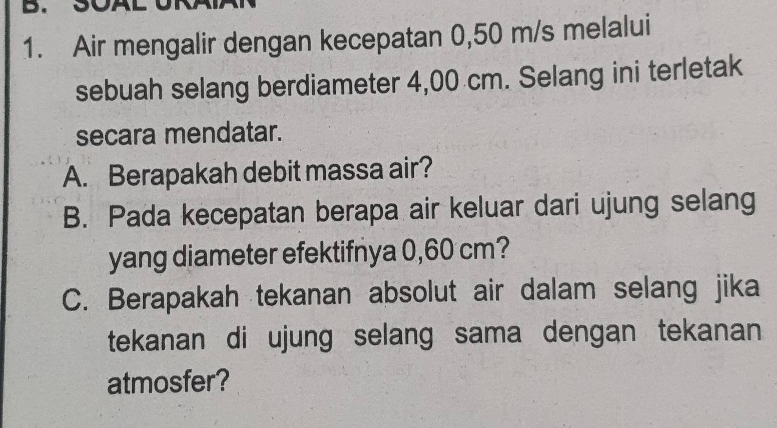 SOAL 
1. Air mengalir dengan kecepatan 0,50 m/s melalui 
sebuah selang berdiameter 4,00 cm. Selang ini terletak 
secara mendatar. 
A. Berapakah debit massa air? 
B. Pada kecepatan berapa air keluar dari ujung selang 
yang diameter efektifnya 0,60 cm? 
C. Berapakah tekanan absolut air dalam selang jika 
tekanan di ujung selang sama dengan tekanan 
atmosfer?