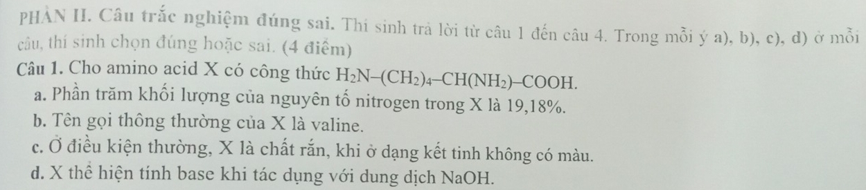 PHAN II. Câu trắc nghiệm đúng sai. Thí sinh trả lời từ câu 1 đến câu 4. Trong mỗi ý a), b), c), d) ở mỗi
câu, thí sinh chọn đúng hoặc sai. (4 điểm)
Câu 1. Cho amino acid X có công thức H_2N-(CH_2)_4-CH(NH_2)-COOH.
a. Phần trăm khối lượng của nguyên tố nitrogen trong X là 19, 18%.
b. Tên gọi thông thường của X là valine.
c. Ở điều kiện thường, X là chất rắn, khi ở dạng kết tinh không có màu.
d. X thể hiện tính base khi tác dụng với dung dịch NaOH.