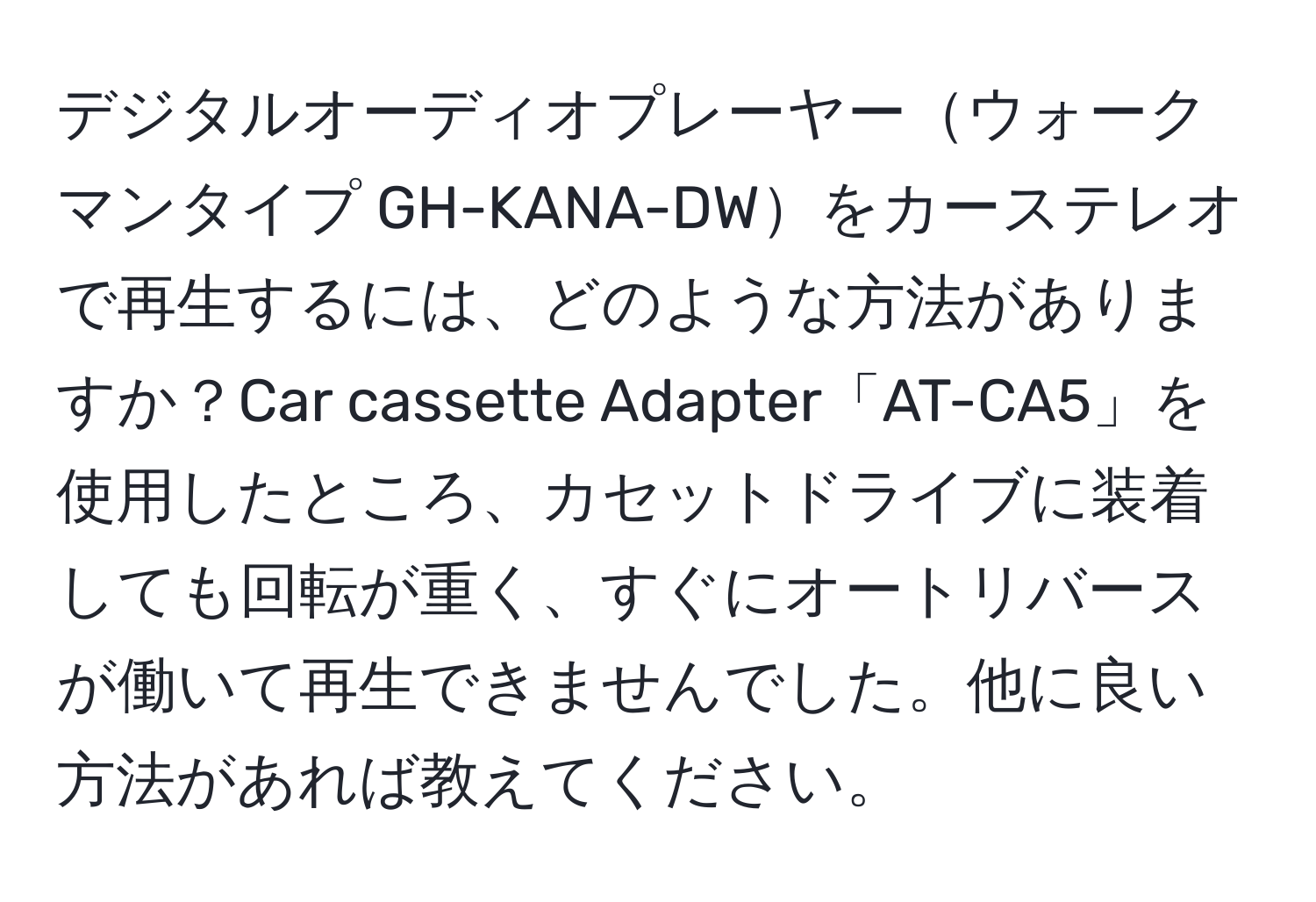 デジタルオーディオプレーヤーウォークマンタイプ GH-KANA-DWをカーステレオで再生するには、どのような方法がありますか？Car cassette Adapter「AT-CA5」を使用したところ、カセットドライブに装着しても回転が重く、すぐにオートリバースが働いて再生できませんでした。他に良い方法があれば教えてください。