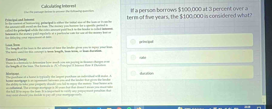 Calculating Interest 
Use the passage below to answer the following question. If a person borrows $100,000 at 3 percent over a 
Principal and Interest term of five years, the $100,000 is considered what? 
In the context of borrowing, principal is either the initial size of the loan or it can be 
the amount still owed on the loan. The money you borrow for a specific period is 
called the principal while the extra amount paid back to the lender is called interest. 
Interest is the money paid regularly at a particular rate for use of the money lent or 
for delaying your repayment of debt. 
principal 
Loan Term 
The length of the loan is the amount of time the lender gives you to repay your loan. 
The term used for this concept is term length, loan term, or loan duration. 
Finance Charge rate 
There is a formula to determine how much you are paying in finance charges over 
the length of the loan. The formula is: : FC=Principal X Interest Rate X Duration 
Mortgage duration 
The purchase of a home is typically the largest purchase an individual will make. A 
home mortgage is an agreement between you and the lender that gives the lender 
the ability to take your property should you fail to repay the money. Your home acts 
as collateral. The average mortgage is 30 years but that doesn't mean you must take 
the full 30 to repay the loan. It is important to verify any prepayment penalties that 
may exist should you decide to pay off your mortgage early.