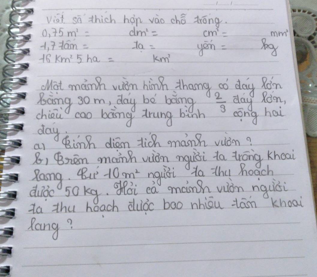 viai sā thich hón vào chǒ tróng.
0,75m^2=
dm^2=
cm^2=
mm^2
-1,7-10m=am=
1a=
yon=
16km^25ha=
km^2
Wat mainh vion hinn thang aó day Ràn 
Bcing 3om, day be bong  2/3  day Roon, 
chion cao bong trung binh cōng hai 
day 
a) Binn diém lich mành vòn? 
8, Bnen manh viàn nguòi ta trōng khoai 
Zang. But -10m^2 nquili ta thu heach 
duǒo 50kg, ohói cà minh wòn nquisi 
Za thu heach duǒc bao nhiou tān khoai 
Rong?