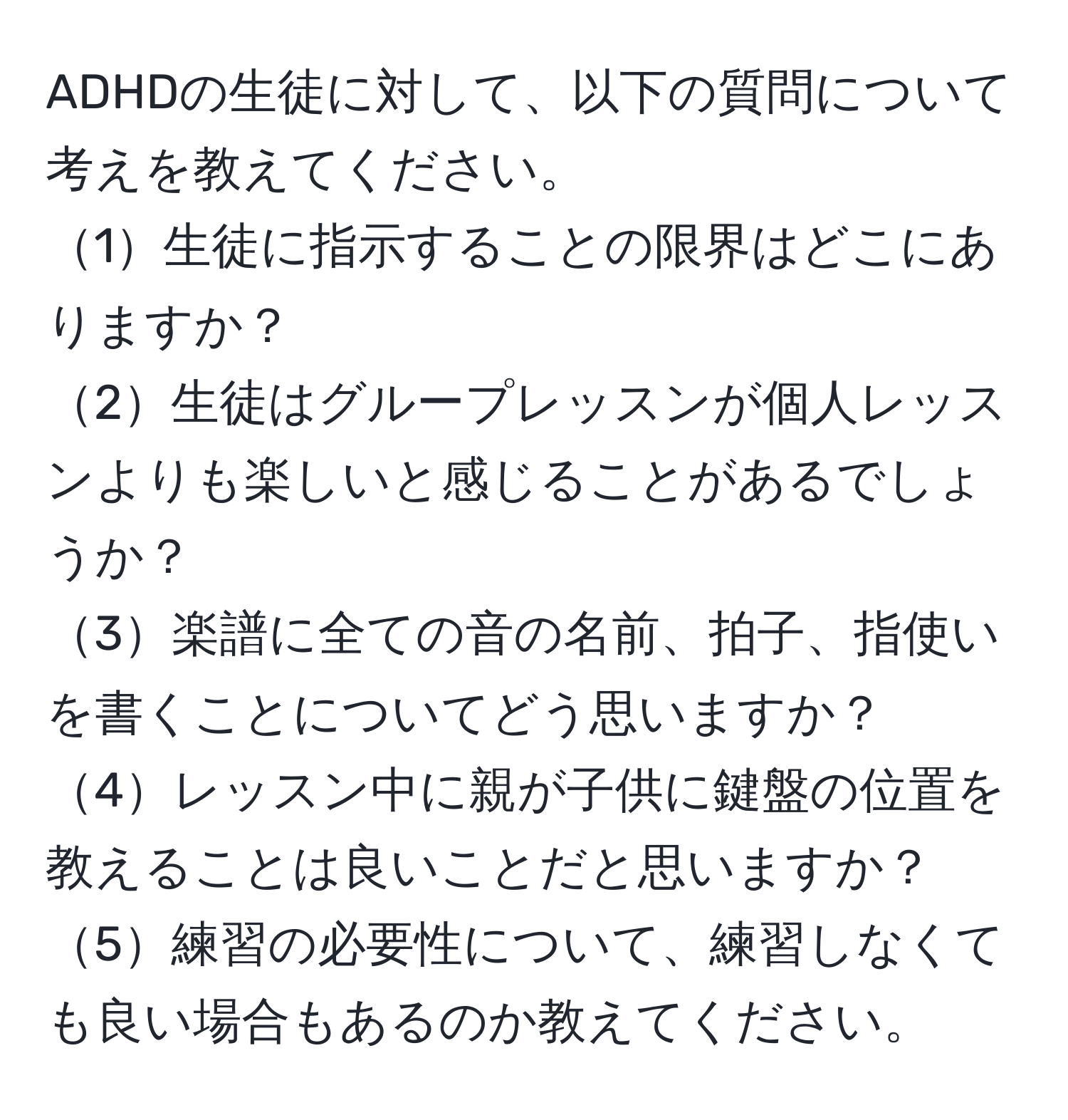 ADHDの生徒に対して、以下の質問について考えを教えてください。  
1生徒に指示することの限界はどこにありますか？  
2生徒はグループレッスンが個人レッスンよりも楽しいと感じることがあるでしょうか？  
3楽譜に全ての音の名前、拍子、指使いを書くことについてどう思いますか？  
4レッスン中に親が子供に鍵盤の位置を教えることは良いことだと思いますか？  
5練習の必要性について、練習しなくても良い場合もあるのか教えてください。