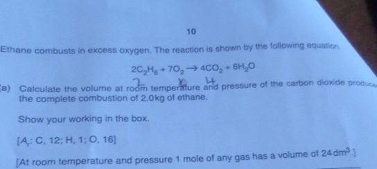 Ethane combusts in excess oxygen. The reaction is shown by the following equation
2C_2H_6+7O_2to 4CO_2+6H_2O
(a) Calculate the volume at room temperature and pressure of the carbon dioxide produce 
the complete combustion of 2.0kg of ethane. 
Show your working in the box.
[A;C,12;H,1;O,16]
[At room temperature and pressure 1 mole of any gas has a volume of 24dm^3