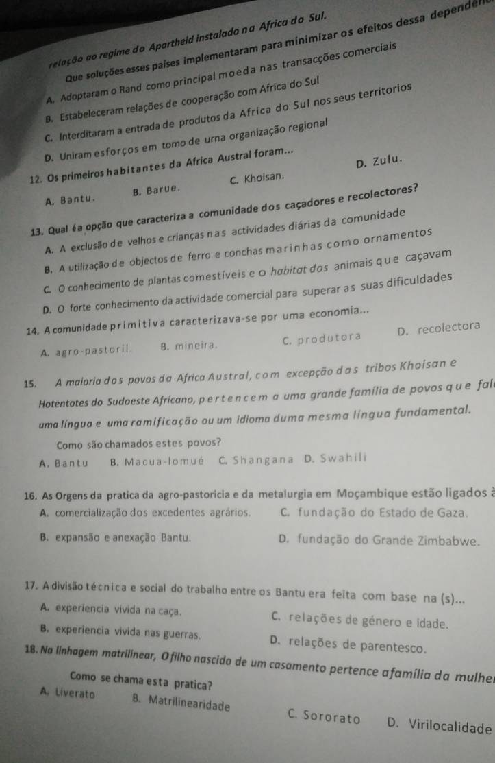 aelação ao regime do Apartheid instalado na Africa do Sul.
Que soluções esses países implementaram para minimizar os efeitos dessa dependes
A. Adoptaram o Rand como principal moеda nas transacções comerciais
B. Estabeleceram relações de cooperação com Africa do Sul
C. Interditaram a entrada de produtos da Africa do Sul nos seus territorios
D. Uniram esforços em tomo de urna organização regional
D. Zulu.
12. Os primeiros h abitantes da Africa Austral foram...
A. B a ntu. B. Barue. C. Khoisan.
13. Qual éa opção que caracteriza a comunidade dos caçadores e recolectores?
A. A exclusão de velhos e crianças n a s actividades diárias da comunidade
B. A utilização de objectos de ferro e conchasmar inhascomo ornamentos
C. O conhecimento de plantas comestíveis e 0 habitat dos animais que caçavam
D. O forte conhecimento da actividade comercial para superar as suas dificuldades
14. A comunidade primitiva caracterizava-se por uma economia...
A. agro-pastoril. B. mineira. C. produtora D. recolectora
15. A maloria dos povos da Africa Austral, com excepção da s tribos Khoisan e
Hotentotes do Sudoeste Africano, p e r t e n c e m a uma grande família de povos q u e fal
uma língua e uma ramificação ou um idioma duma mesma língua fundamental.
Como são chamados estes povos?
A. Bantu B. Macua-lomué C. S ha ng a n a D. S w a h il i
16. As Orgens da pratica da agro-pastorícia e da metalurgia em Moçambique estão ligados à
A. comercialização dos excedentes agrários. C. fundação do Estado de Gaza.
B. expansão e anexação Bantu. D. fundação do Grande Zimbabwe.
17. A divisão técnica e social do trabalho entre os Bantu era feita com base na (s)...
A. experiencia vivida na caça. C. relações de género e idade.
B, experiencia vivida nas guerras. D. relações de parentesco.
18. Na linhagem matrilinear, Ofilho nascido de um casamento pertence afamília da mulhe
Como se chama esta pratica?
A. Liverato B. Matrilinearidade C. Sororato D. Virilocalidade