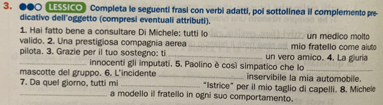 ●●○ LESSICO) Completa le seguenti frasi con verbi adattí, poi sottolinea il complemento pre- 
dicativo dell’oggetto (compresi eventuali attributi). 
1. Hai fatto bene a consultare Di Michele: tutti lo _un medico molto 
valido. 2. Una prestigiosa compagnia aerea _mio fratello come aiuto 
pilota. 3. Grazie per il tuo sostegno: ti _un vero amico. 4. La giuria 
_innocenti gli imputati. 5. Paolino è così simpatico che lo_ 
mascotte del gruppo. 6. L'incidente _inservibile la mia automobile. 
7. Da quel giorno, tutti mi _“Istrice” per il mio taglio di capelli. 8. Michele 
_a modello il fratello in ogni suo comportamento.