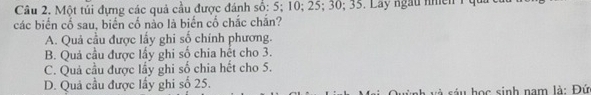 Một túi đựng các quả cầu được đánh số: 5; 10; 25; 30; 35. Lay ngàu nhên 1 qua
các biển cổ sau, biến cố nảo là biến cố chắc chắn?
A. Quả cầu được lấy ghi số chính phương.
B. Quả cầu được lấy ghi số chia hết cho 3.
C. Quả cầu được lầy ghi số chia hết cho 5.
D. Quả cầu được lầy ghi số 25.
h và sáu học sinh nam là: Đứ