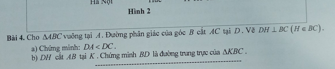 Ha Nội 
Hình 2 
Bài 4. Cho △ ABC vuông tại A. Đường phân giác của góc B cắt AC tại D. Vẽ DH⊥ BC(H∈ BC). 
a) Chứng minh: DA . 
b) DH cắt AB tại K. Chứng minh BD là đường trung trực cua△ KBC.