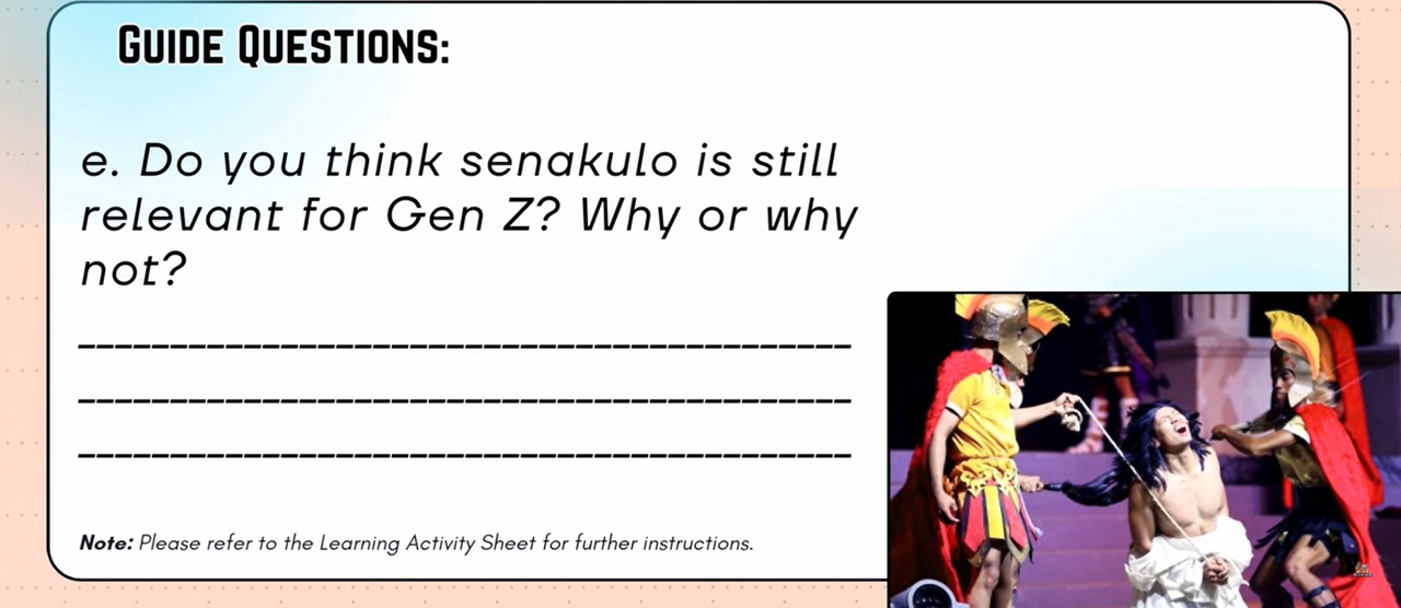 Guide Questions: 
e. Do you think senakulo is still 
relevant for Gen Z? Why or why 
not? 
_ 
_ 
_ 
Note: Please refer to the Learning Activity Sheet for further instructions.