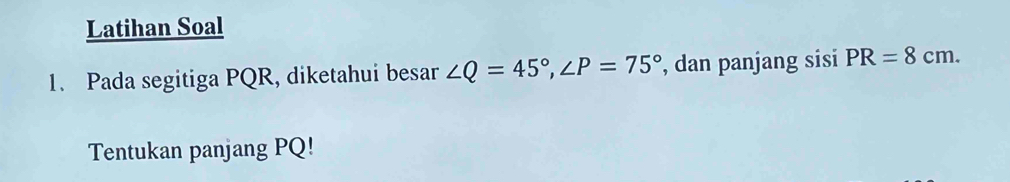 Latihan Soal 
1. Pada segitiga PQR, diketahui besar ∠ Q=45°, ∠ P=75° , dan panjang sisi PR=8cm. 
Tentukan panjang PQ!