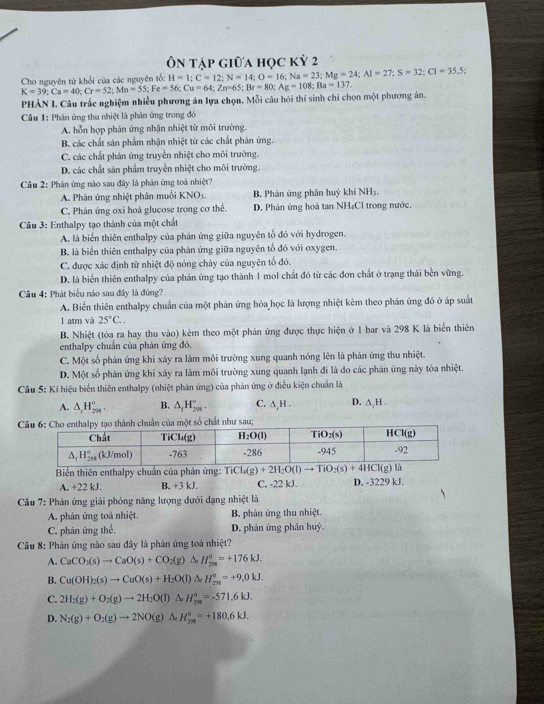 Ôn tập giữa học kỳ 2
Cho nguyên tử khối của các nguyên tố: H=1;C=12;N=14;O=16;Na=23;Mg=24;Al=27;S=32;Cl=35,5;
K=39;Ca=40;Cr=52;Mn=55;Fe=56;Cu=64;Zn=65;Br=80;Ag=108;Ba=137.
PHÀN I. Câu trắc nghiệm nhiều phương án lựa chọn. Mỗi câu hỏi thí sinh chỉ chọn một phương án.
Câu 1: Phản ứng thu nhiệt là phản ứng trong đó
A. hỗn hợp phản ứng nhận nhiệt từ môi trường.
B. các chất sản phẩm nhận nhiệt từ các chất phản ứng.
C. các chất phản ứng truyền nhiệt cho môi trường.
D. các chất sản phẩm truyền nhiệt cho môi trường.
Câu 2: Phản ứng nào sau đây là phản ứng toả nhiệt?
A. Phản ứng nhiệt phân muối KNO3. B. Phản ứng phân huỷ khí NH3.
C. Phản ứng oxi hoá glucose trong cơ thể. D. Phản ứng hoà tan NH₄Cl trong nước.
Câu 3: Enthalpy tạo thành của một chất
A. là biến thiên enthalpy của phản ứng giữa nguyên tố đó với hydrogen.
B. là biến thiên enthalpy của phản ứng giữa nguyên tố đó với oxygen.
C. được xác định từ nhiệt độ nóng chảy của nguyên tố đó.
D. là biến thiên enthalpy của phản ứng tạo thành 1 mol chất đó từ các đơn chất ở trạng thái bền vững.
Câu 4: Phát biểu nào sau đây là đúng?
A. Biến thiên enthalpy chuẩn của một phản ứng hóa học là lượng nhiệt kèm theo phản ứng đó ở áp suất
1 atm và 25°C..
B. Nhiệt (tỏa ra hay thu vào) kèm theo một phản ứng được thực hiện ở 1 bar và 298 K là biến thiên
enthalpy chuẩn của phản ứng đó.
C. Một số phản ứng khi xảy ra làm môi trường xung quanh nóng lên là phản ứng thu nhiệt.
D. Một số phản ứng khi xảy ra làm môi trường xung quanh lạnh đi là do các phản ứng này tỏa nhiệt.
Câu 5: Kí hiệu biến thiên enthalpy (nhiệt phản ứng) của phản ứng ở điều kiện chuẩn là
B.
A. △ _rH_(298)^o. △ _fH_(298)°. C. ∆,H . D. ∆,H .
ất như sau;
Biến thiên enthalpy chuẩn của phản ứng: TiCl_4(g)+2H_2O(l)to TiO_2(s)+4HCl(g)
A. +22 kJ. B. +3kJ. C. -22 kJ. D. -3229 kJ.
Câu 7: Phản ứng giải phóng năng lượng dưới dạng nhiệt là
A. phản ứng toả nhiệt.  B. phản ứng thu nhiệt.
C. phản ứng thế. D. phản ứng phân huỷ.
Câu 8: Phản ứng nào sau đây là phản ứng toả nhiệt?
A. CaCO_3(s)to CaO(s)+CO_2(g)△ _rH_(298)^0=+176kJ.
B. Cu(OH)_2(s)to CuO(s)+H_2O(l)△ _rH_(298)^0=+9,0kJ.
C. 2H_2(g)+O_2(g)to 2H_2O(l)△ _rH_(298)^0=-571,6kJ.
D. N_2(g)+O_2(g)to 2NO(g)△ _rH_(298)^0=+180,6kJ.