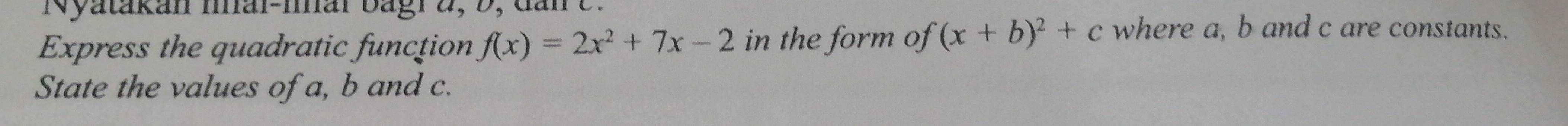 Nyatakan Ihal-mar bagr 2, b, dan e 
Express the quadratic function f(x)=2x^2+7x-2 in the form of (x+b)^2+c where a, b and c are constants. 
State the values of a, b and c.