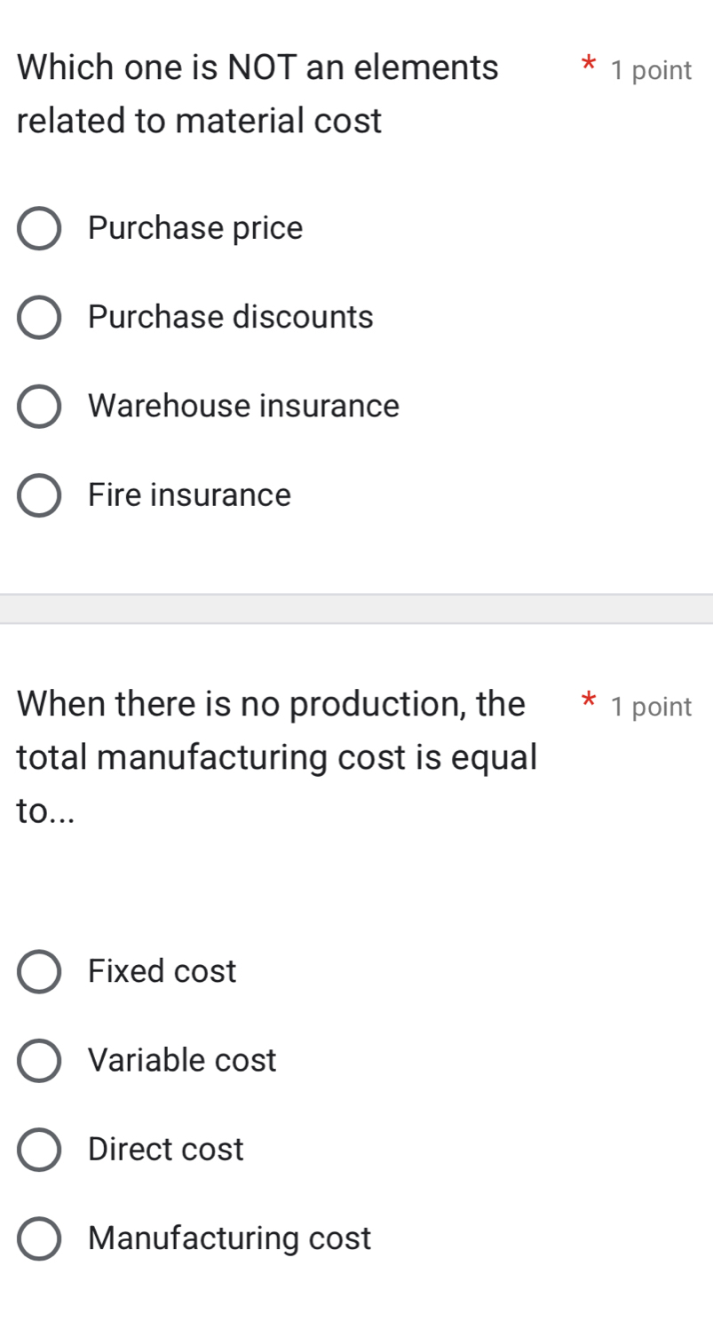 Which one is NOT an elements 1 point
related to material cost
Purchase price
Purchase discounts
Warehouse insurance
Fire insurance
When there is no production, the * 1 point
total manufacturing cost is equal
to...
Fixed cost
Variable cost
Direct cost
Manufacturing cost