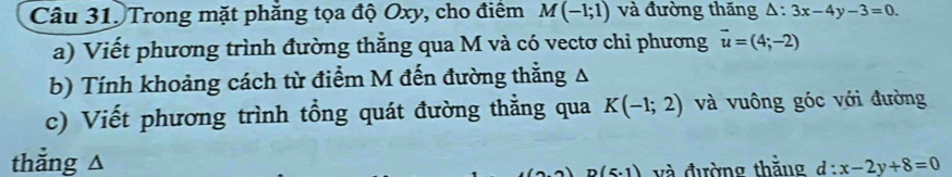 Câu 31, Trong mặt phăng tọa độ Oxy, cho điểm M(-1;1) và đường thăng △ :3x-4y-3=0. 
a) Viết phương trình đường thắng qua M và có vectơ chi phương vector u=(4;-2)
b) Tính khoảng cách từ điểm M đến đường thẳng Δ
c) Viết phương trình tổng quát đường thẳng qua K(-1;2) và vuông góc với đường 
thắng △ d:x-2y+8=0
D(5.1) và đường thăng