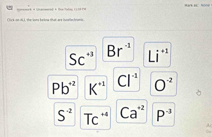 =
Mark as: None
Homework * Unanswered # Due Today, 11:59 PM
Click on ALL the ions below that are isoelectronic.
SC^(+3)
Br^(-1) Li^(+1)
Pb^(+2) K^(+1) Cl^(-1) O^(-2)
S^(-2) TC^(+4) Ca^(+2) P^(-3)
Ac
Go