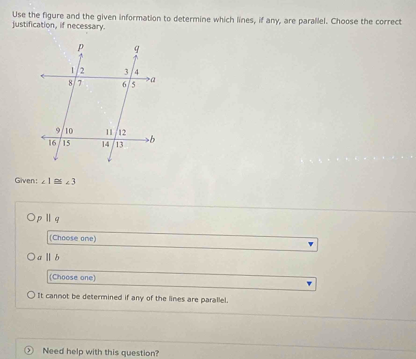 Use the figure and the given information to determine which lines, if any, are parallel. Choose the correct
justification, if necessary.
Given: ∠ 1≌ ∠ 3
pparallel q
(Choose one)
a||b
(Choose one)
It cannot be determined if any of the lines are parallel.
Need help with this question?