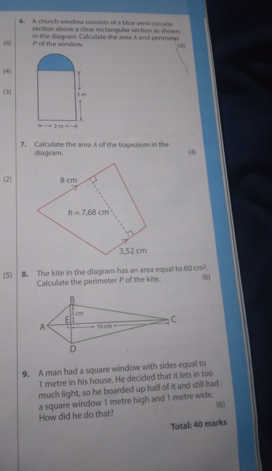 A church window consists of a blue semi-circular
section above a clear rectangular section as shown
in the diagram. Calculate the area A and perimeter
(6) P of the window. (4)
(4)
(3)
7. Calculate the area A of the trapezium in the
diagram. (4)
(2)
(5) 8. The kite in the diagram has an area equal to 60cm^2.
Calculate the perimeter P of the kite. (6)
9. A man had a square window with sides equal to
1 metre in his house. He decided that it lets in too
much light, so he boarded up half of it and still had
a square window 1 metre high and 1 metre wide.
How did he do that? (6)
Total: 40 marks