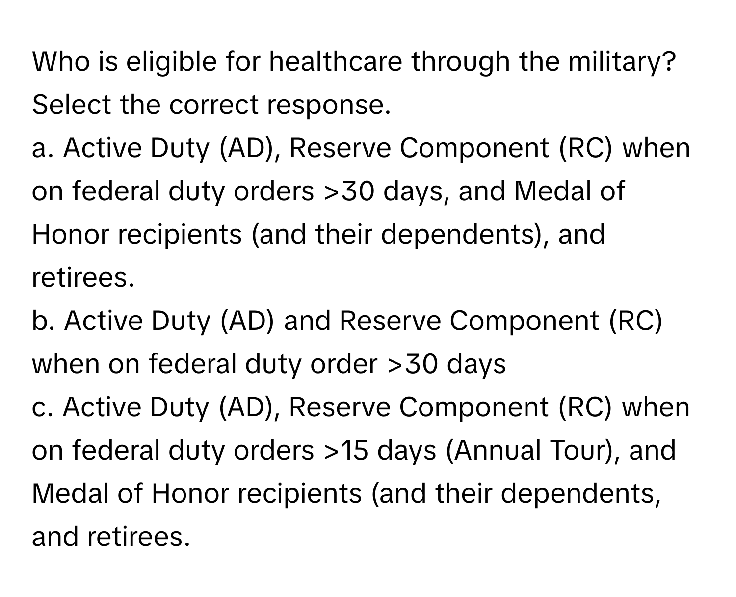 Who is eligible for healthcare through the military? Select the correct response.

a. Active Duty (AD), Reserve Component (RC) when on federal duty orders >30 days, and Medal of Honor recipients (and their dependents), and retirees.
b. Active Duty (AD) and Reserve Component (RC) when on federal duty order >30 days
c. Active Duty (AD), Reserve Component (RC) when on federal duty orders >15 days (Annual Tour), and Medal of Honor recipients (and their dependents, and retirees.