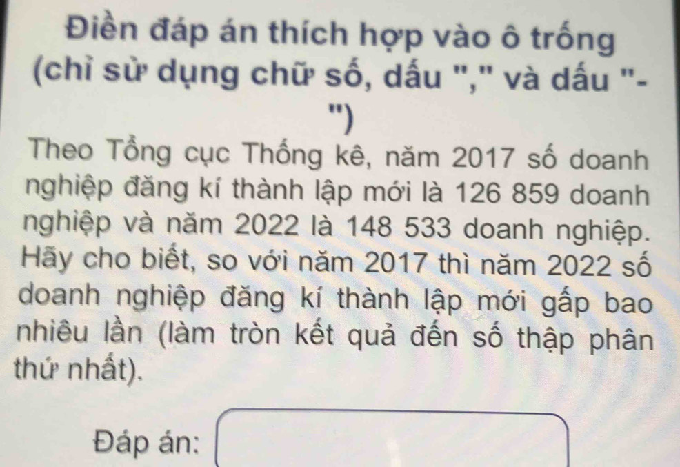 Điền đáp án thích hợp vào ô trống 
(chỉ sử dụng chữ số, dấu "," và dấu "- 
") 
Theo Tổng cục Thống kê, năm 2017 số doanh 
nghiệp đăng kí thành lập mới là 126 859 doanh 
nghiệp và năm 2022 là 148 533 doanh nghiệp. 
Hãy cho biết, so với năm 2017 thì năm 2022 số 
doanh nghiệp đăng kí thành lập mới gấp bao 
nhiêu lần (làm tròn kết quả đến số thập phân 
thứ nhất). 
Đáp án: