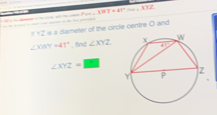 19s the damer of the cice, with the comne P and ∠ XBY=41° Find ∠ XYZ
e te Ma p to mecn yoer amrwan t the ba geded 
If YZ is a diameter of the circle centre O and
∠ XWY=41° , find ∠ XYZ
∠ XYZ=□