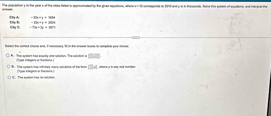 The population y in the year x of the cities listed is approximated by the given equations, where x=10 corresponds to 2010 and y is in thousands. Solve this system of equations, and interpret the
answer.
City A: -32x+y=1894
City B: -22x+y=2024
City C: -73x+2y=3671
Select the correct choice and, if necessary, fill in the answer boxes to complete your choice.
A. The system has exactly one solution. The solution is □ .□. 
(Type integers or fractions.)
B. The system has infinitely many solutions of the form (□ ,y) , where y is any real number.
(Type integers or fractions.)
C. The system has no solution.