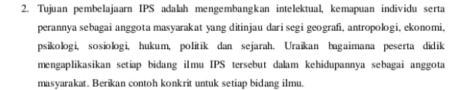 Tujuan pembelajaarn IPS adalah mengembangkan intelektual, kemapuan individu serta 
perannya sebagai anggota masyarakat yang ditinjau dari segi geografi, antropologi, ekonomi, 
psikologi, sosiologi, hukum, politik dan sejarah. Uraikan bagaimana peserta didik 
mengaplikasikan setiap bidang iImu IPS tersebut dalam kehidupannya sebagai anggota 
masyarakat. Berikan contoh konkrit untuk setiap bidang ilmu.