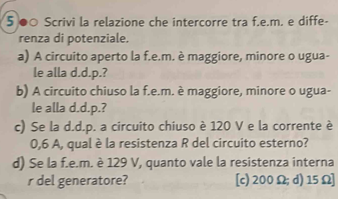 5 ●○ Scrivi la relazione che intercorre tra f.e.m. e diffe-
renza di potenziale.
a) A circuito aperto la f.e.m. è maggiore, minore o ugua-
le alla d.d.p.?
b) A circuito chiuso la f.e.m. è maggiore, minore o ugua-
le alla d.d.p.?
c) Se la d.d.p. a circuito chiuso è 120 V e la corrente è
0,6 A, qual è la resistenza R del circuito esterno?
d) Se la f.e.m. è 129 V, quanto vale la resistenza interna
r del generatore? [c) 200Ω; d) 15Ω ]