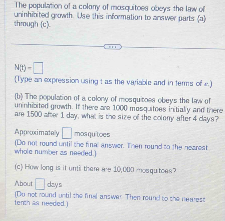 The population of a colony of mosquitoes obeys the law of 
uninhibited growth. Use this information to answer parts (a) 
through (c).
N(t)=□
(Type an expression using t as the variable and in terms of £.) 
(b) The population of a colony of mosquitoes obeys the law of 
uninhibited growth. If there are 1000 mosquitoes initially and there 
are 1500 after 1 day, what is the size of the colony after 4 days? 
Approximately □ mosquitoes 
(Do not round until the final answer. Then round to the nearest 
whole number as needed.) 
(c) How long is it until there are 10,000 mosquitoes? 
About □ days
(Do not round until the final answer. Then round to the nearest 
tenth as needed.)