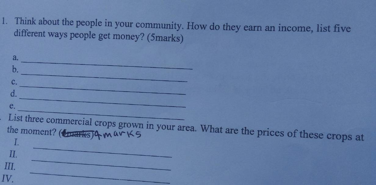 Think about the people in your community. How do they earn an income, list five 
different ways people get money? (5marks) 
a._ 
_ 
b. 
_ 
c. 
_ 
d. 
_ 
e. 
. List three commercial crops grown in your area. What are the prices of these crops at 
the moment? 
_ 
I. 
II. 
III. 
_ 
IV. 
_