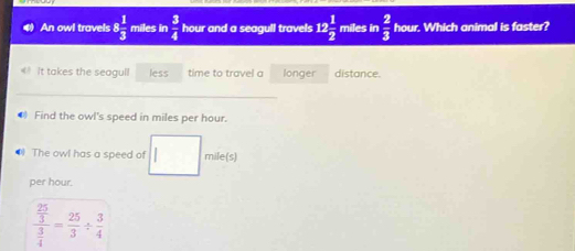 An owl travels 8 1/3  miles in  3/4  hour and a seagull travels 12 1/2  miles in  2/3  hour. Which animal is faster? 
It takes the seagull less time to travel a longer distance. 
_ 
● Find the owl's speed in miles per hour. 
● The owl has a speed of mile(s)
per hour.
frac  25/3  3/4 = 25/3 /  3/4 