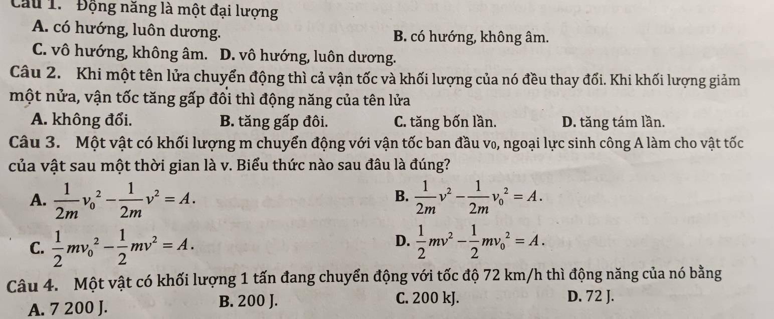 Cầu 1. ' Động năng là một đại lượng
A. có hướng, luôn dương.
B. có hướng, không âm.
C. vô hướng, không âm. D. vô hướng, luôn dương.
Câu 2. Khi một tên lửa chuyển động thì cả vận tốc và khối lượng của nó đều thay đối. Khi khối lượng giảm
một nửa, vận tốc tăng gấp đôi thì động năng của tên lửa
A. không đổi. B. tăng gấp đôi. C. tăng bốn lần. D. tăng tám lần.
Câu 3. Một vật có khối lượng m chuyển động với vận tốc ban đầu v₀, ngoại lực sinh công A làm cho vật tốc
của vật sau một thời gian là v. Biểu thức nào sau đâu là đúng?
B.
A.  1/2m v_0^(2-frac 1)2mv^2=A.  1/2m v^2- 1/2m v_0^(2=A.
C. frac 1)2mv_0^(2-frac 1)2mv^2=A.
D.  1/2 mv^2- 1/2 mv_0^2=A. 
Câu 4. Một vật có khối lượng 1 tấn đang chuyển động với tốc độ 72 km/h thì động năng của nó bằng
A. 7 200 J. B. 200 J.
C. 200 kJ. D. 72 J.