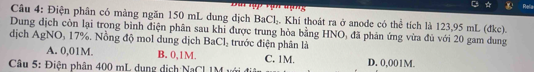 Rela
Câu 4: Điện phân có màng ngăn 150 mL dung dịch BaCl_2. Khí thoát ra ở anode có thể tích là 123,95 mL (đkc).
Dung dịch còn lại trong bình điện phân sau khi được trung hòa bằng HNO₃ đã phản ứng vừa đủ với 20 gam dung
dịch AgNO, 17%. Nồng độ mol dung dịch BaCl_2 trước điện phân là
A. 0,01M. B. 0,1M. C. 1M. D. 0,001M.
Câu 5: Điện phân 400 mL dụng dịch NaCl 1M vớ