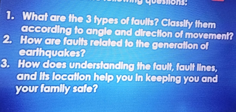 quessions: 
1. What are the 3 types of faults? Classify them 
according to angle and direction of movement? 
2. How are faults related to the generation of 
earthquakes? 
3. How does understanding the fault, fault lines, 
and its location help you in keeping you and 
your family safe?