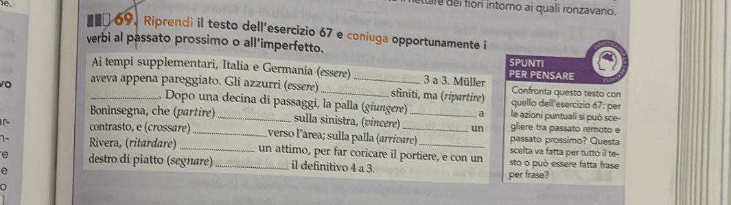 uttale del for intorno ai quali ronzavano. 
#€ 69. Riprendi il testo dell'esercizio 67 e coniuga opportunamente i 
verbi al passato prossimo o all’imperfetto. 
SP UNTI 
Ai tempi supplementari, Italia e Germania (essere) 3 a 3. Müller PER PENSARE 
aveva appena pareggiato. Gli azzurri (essere) _sfiniti, ma (ripartire) quello dell'esercizio 67: per 
Confronta questo testo con 
10 _1. Dopo una decina di passaggi, la palla (giungere)_ 
a le azioni puntuali si può sce- 
Boninsegna, che (partire) _sulla sinistra, (vincere) _un gliere tra passato remoto e 
r 
contrasto, e (crossãre) _verso l´área; sulla palla (arrivare) passato prossimo? Questa 
n- __scelta va fatta per tutto il te- 
Rivera, (ritardare) un attimo, per far coricare il portiere, e con un 
e _sto o può essere fatta frase 
destro di piatto (segnare) il definitivo 4 a 3. 
e per frase? 
o