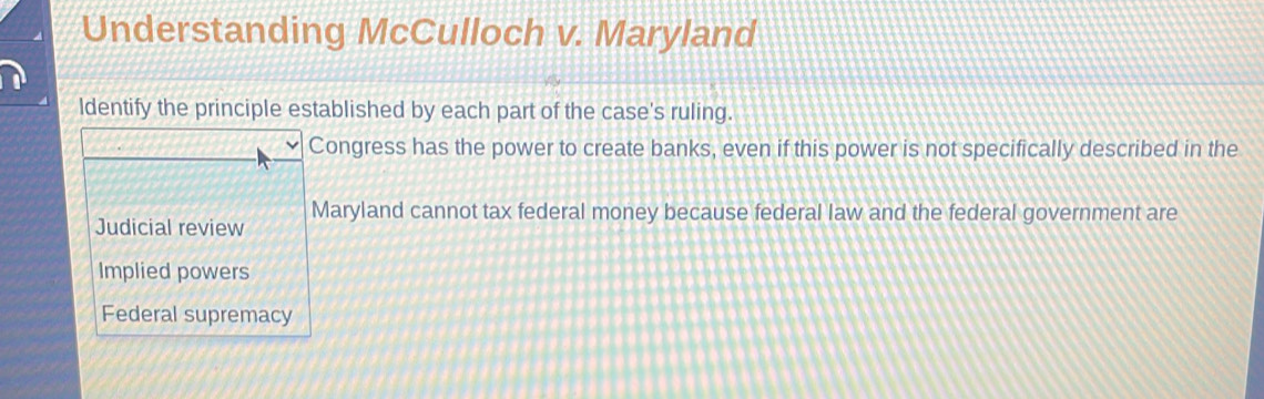 Understanding McCulloch v. Maryland
ldentify the principle established by each part of the case's ruling.
Congress has the power to create banks, even if this power is not specifically described in the
Judicial review Maryland cannot tax federal money because federal law and the federal government are
Implied powers
Federal supremacy