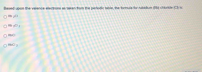 Based upon the valence electrons as taken from the periodic table, the formula for rubidium (Rb) chloride (CI) is:
Rb_2Cl
Rb_3Cl_2
RbCl
RbCl_2