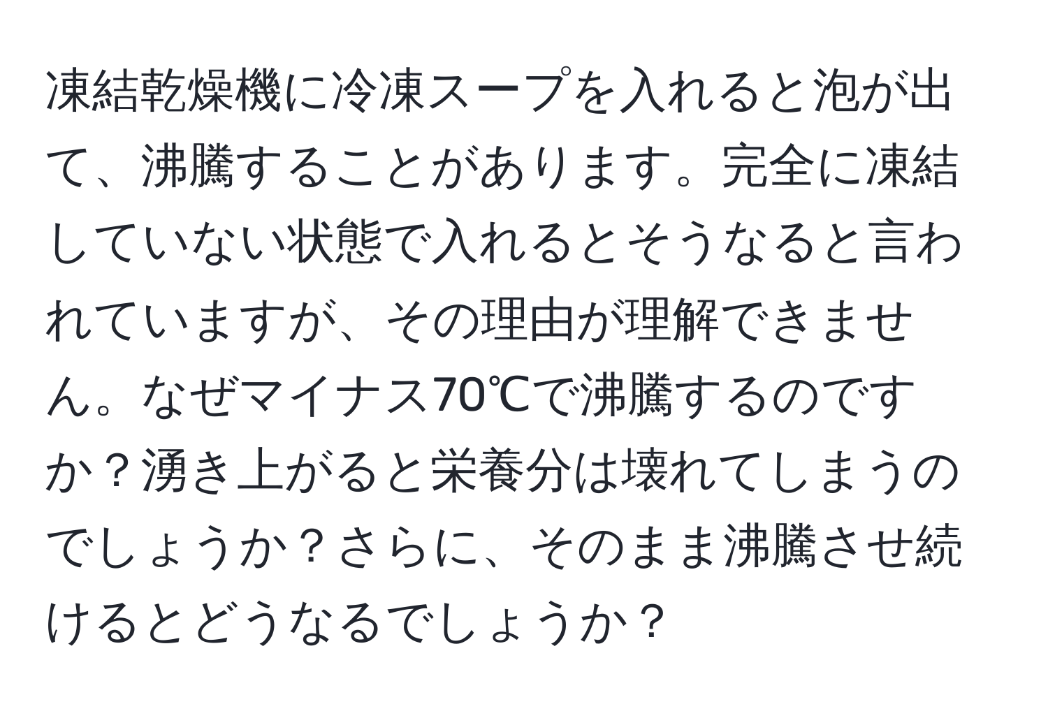 凍結乾燥機に冷凍スープを入れると泡が出て、沸騰することがあります。完全に凍結していない状態で入れるとそうなると言われていますが、その理由が理解できません。なぜマイナス70℃で沸騰するのですか？湧き上がると栄養分は壊れてしまうのでしょうか？さらに、そのまま沸騰させ続けるとどうなるでしょうか？