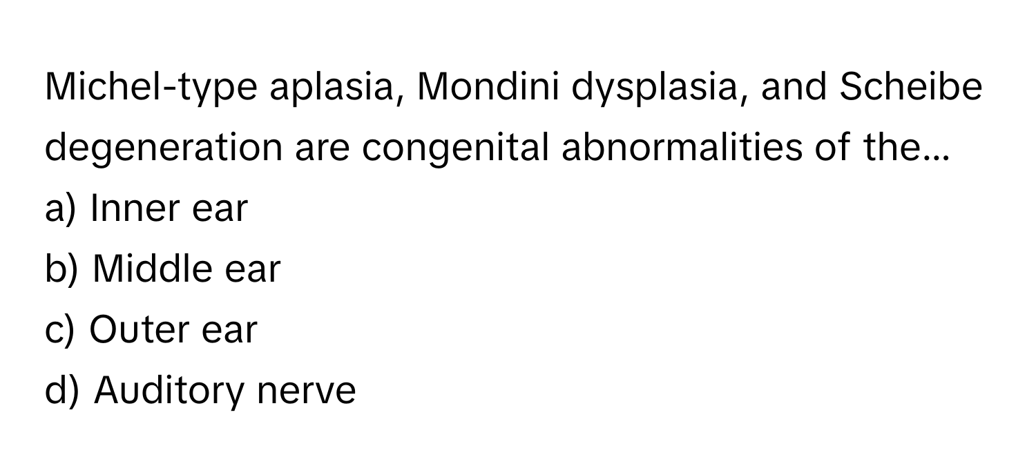 Michel-type aplasia, Mondini dysplasia, and Scheibe degeneration are congenital abnormalities of the... 

a) Inner ear 
b) Middle ear 
c) Outer ear 
d) Auditory nerve